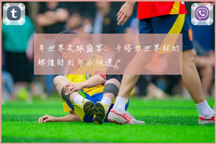 年世界足球盛宴：卡塔尔世界杯的辉煌时刻与永恒遗产