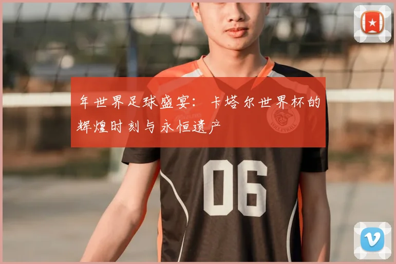 年世界足球盛宴：卡塔尔世界杯的辉煌时刻与永恒遗产