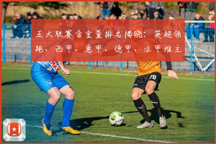 五大联赛含金量排名揭晓:英超领跑,西甲、意甲、德甲、法甲谁主沉浮?
