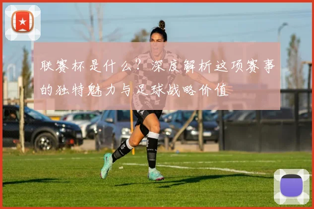 联赛杯是什么?深度解析这项赛事的独特魅力与足球战略价值